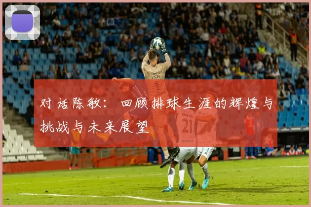 对话陈敏：回顾排球生涯的辉煌与挑战与未来展望