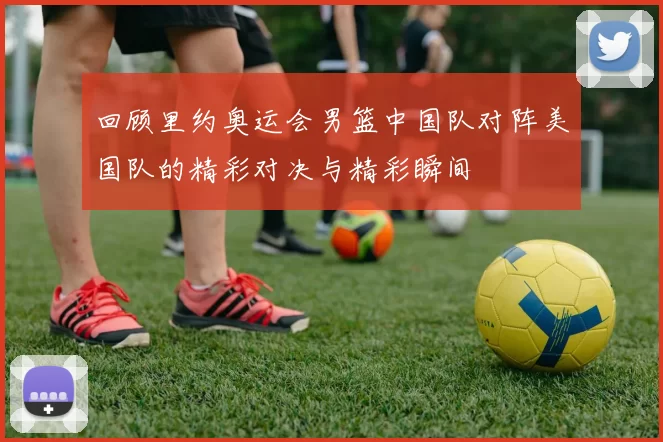 回顾里约奥运会男篮中国队对阵美国队的精彩对决与精彩瞬间