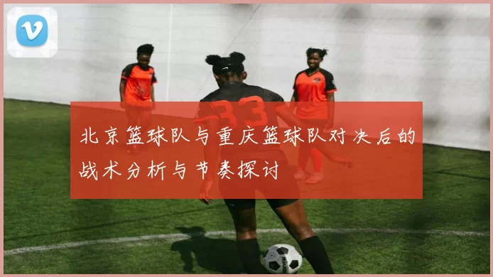 北京篮球队与重庆篮球队对决后的战术分析与节奏探讨