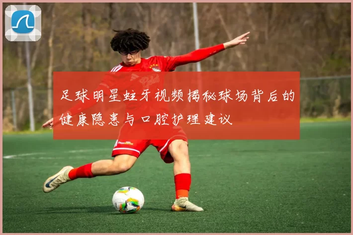 足球明星蛀牙视频揭秘球场背后的健康隐患与口腔护理建议