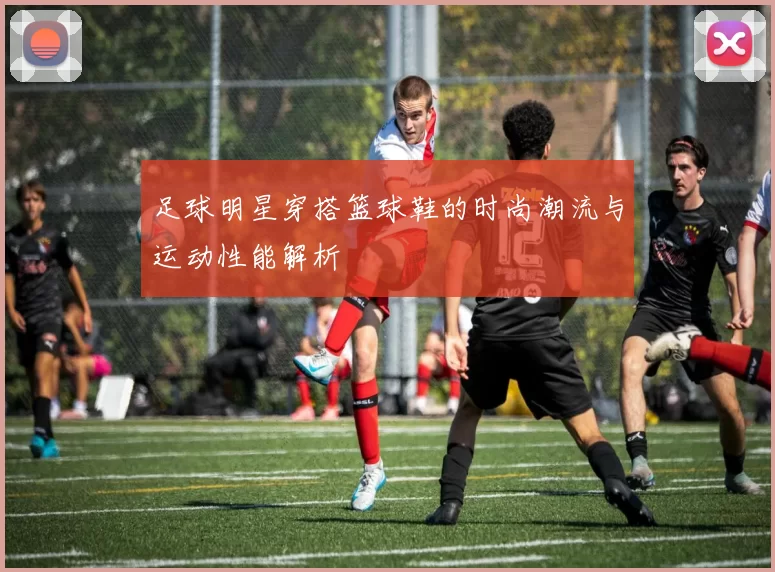 足球明星穿搭篮球鞋的时尚潮流与运动性能解析