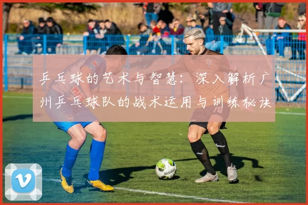 乒乓球的艺术与智慧：深入解析广州乒乓球队的战术运用与训练秘诀