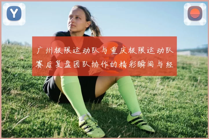 广州极限运动队与重庆极限运动队赛后复盘团队协作的精彩瞬间与经验分享