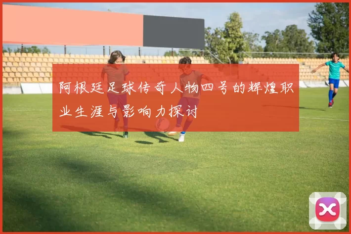 阿根廷足球传奇人物四号的辉煌职业生涯与影响力探讨