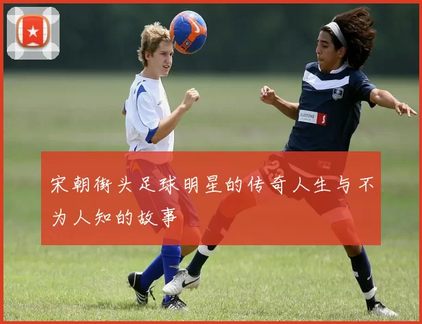 宋朝街头足球明星的传奇人生与不为人知的故事