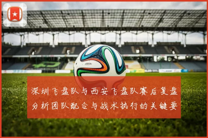 深圳飞盘队与西安飞盘队赛后复盘分析团队配合与战术执行的关键要素