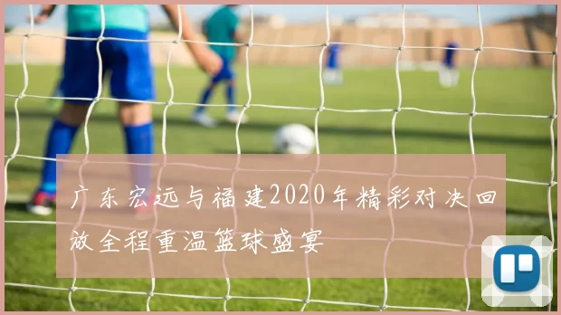 广东宏远与福建2020年精彩对决回放全程重温篮球盛宴