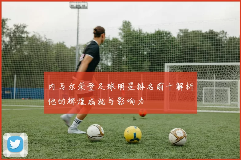 内马尔荣登足球明星排名前十解析他的辉煌成就与影响力