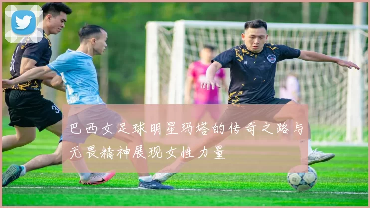 巴西女足球明星玛塔的传奇之路与无畏精神展现女性力量