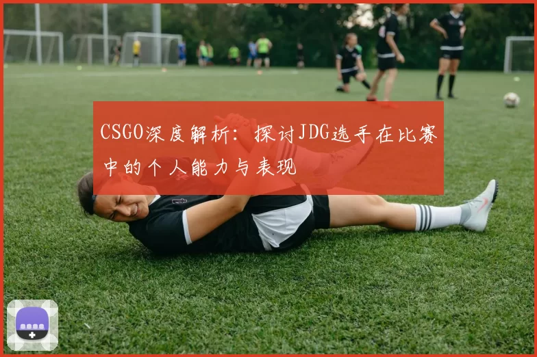 CSGO深度解析：探讨JDG选手在比赛中的个人能力与表现