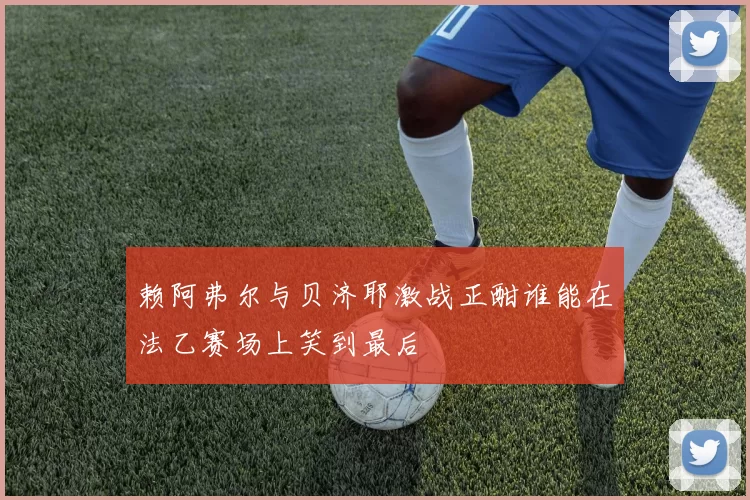 赖阿弗尔与贝济耶激战正酣谁能在法乙赛场上笑到最后