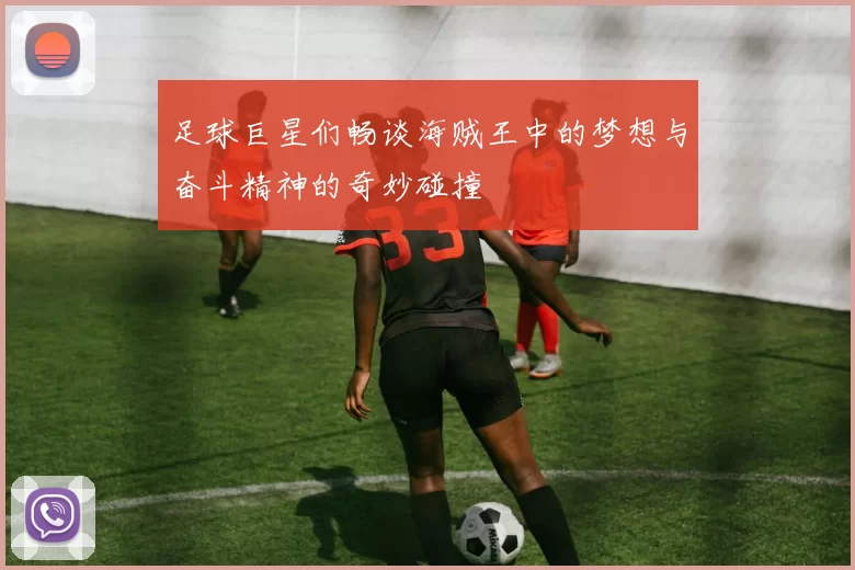 足球巨星们畅谈海贼王中的梦想与奋斗精神的奇妙碰撞