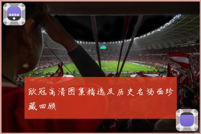 欧冠高清图集精选及历史名场面珍藏回顾
