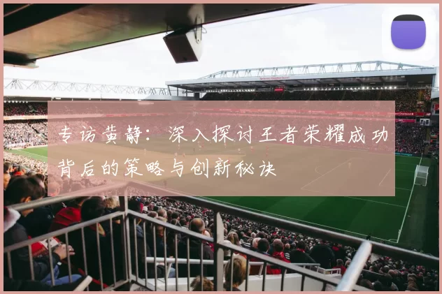 专访黄静：深入探讨王者荣耀成功背后的策略与创新秘诀