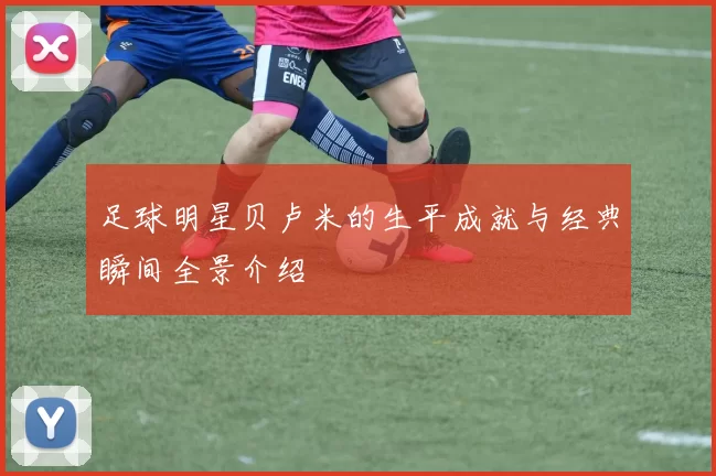 足球明星贝卢米的生平成就与经典瞬间全景介绍