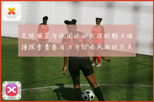 足球明星与休闲运动女孩的魅力碰撞探索青春活力与时尚风潮的完美结合