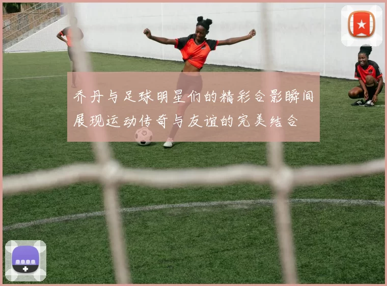 乔丹与足球明星们的精彩合影瞬间展现运动传奇与友谊的完美结合