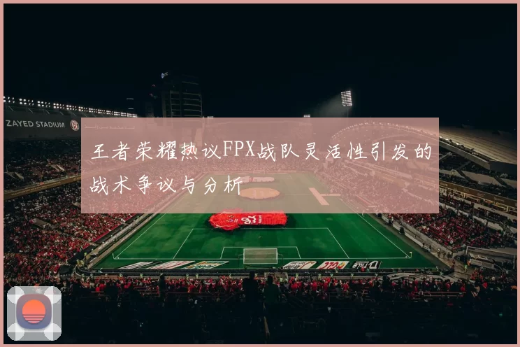 王者荣耀热议FPX战队灵活性引发的战术争议与分析