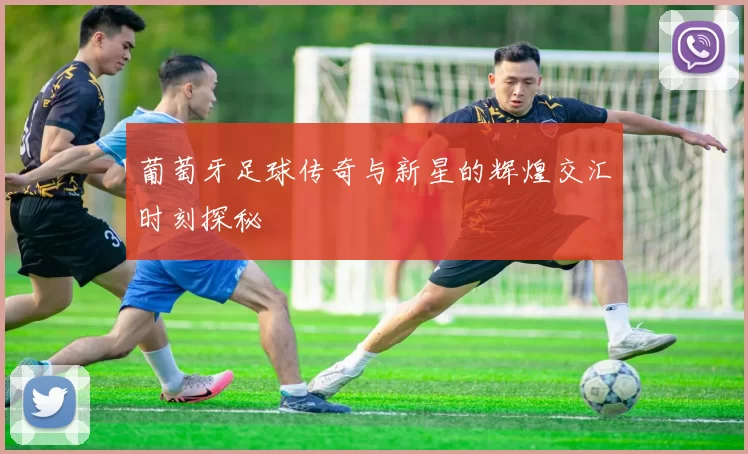 葡萄牙足球传奇与新星的辉煌交汇时刻探秘