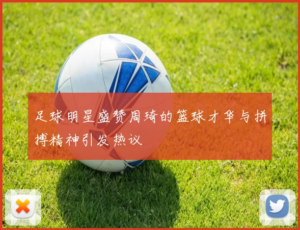 足球明星盛赞周琦的篮球才华与拼搏精神引发热议