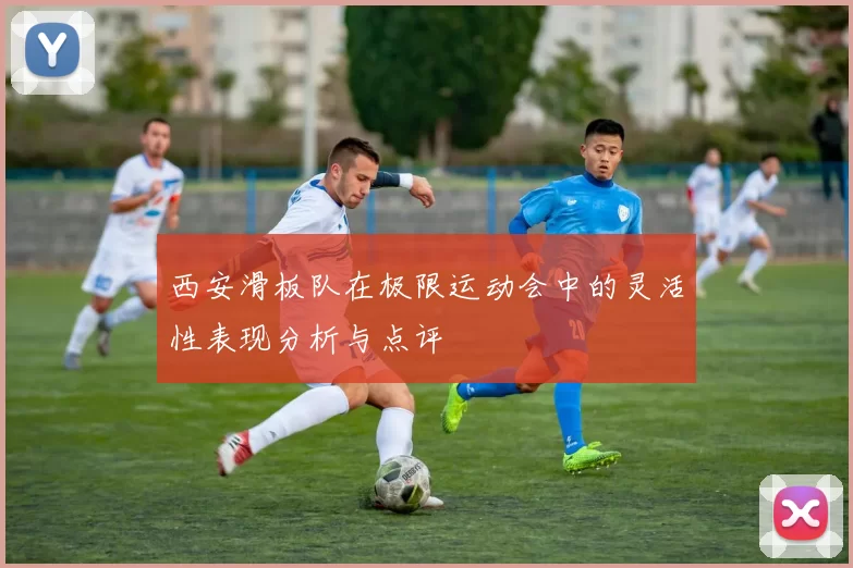 西安滑板队在极限运动会中的灵活性表现分析与点评