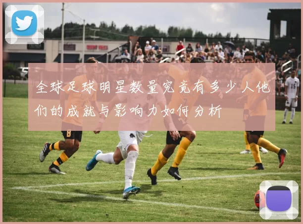 全球足球明星数量究竟有多少人他们的成就与影响力如何分析