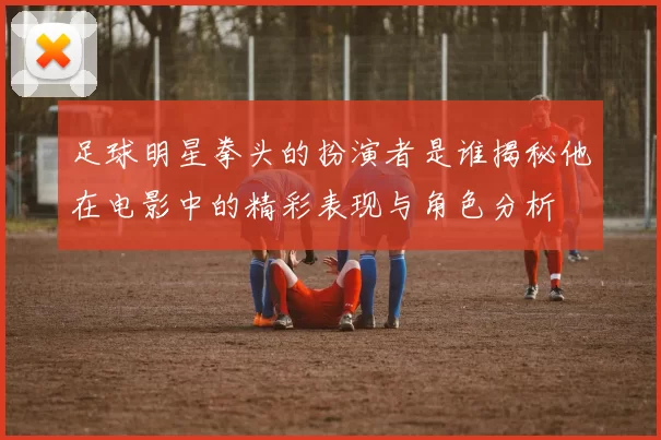足球明星拳头的扮演者是谁揭秘他在电影中的精彩表现与角色分析