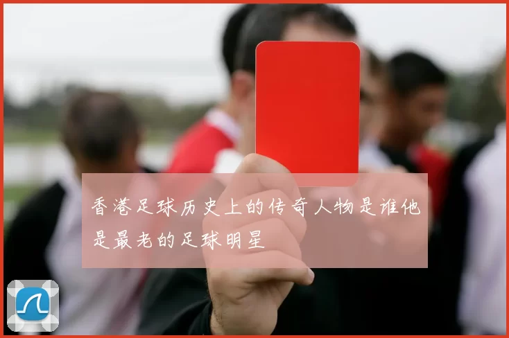 香港足球历史上的传奇人物是谁他是最老的足球明星