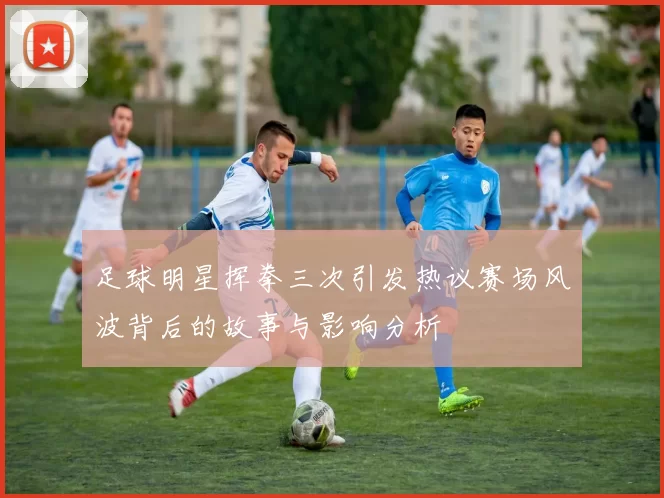 足球明星挥拳三次引发热议赛场风波背后的故事与影响分析