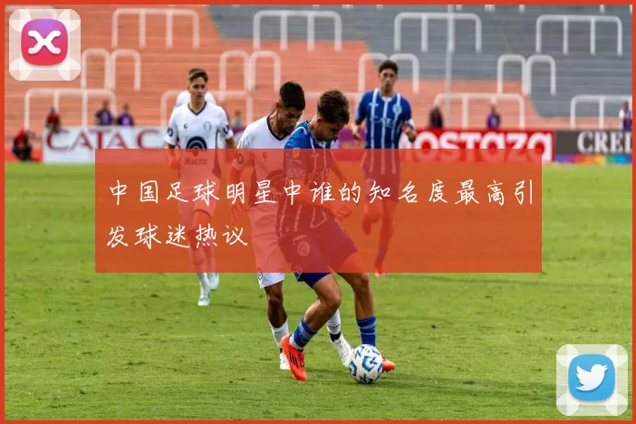 中国足球明星中谁的知名度最高引发球迷热议