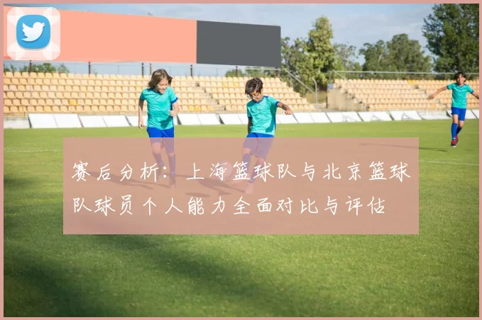 赛后分析：上海篮球队与北京篮球队球员个人能力全面对比与评估