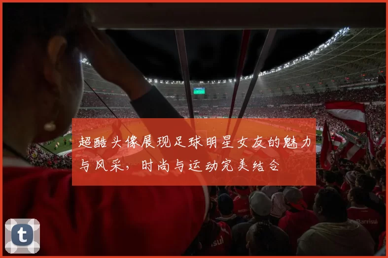 超酷头像展现足球明星女友的魅力与风采，时尚与运动完美结合