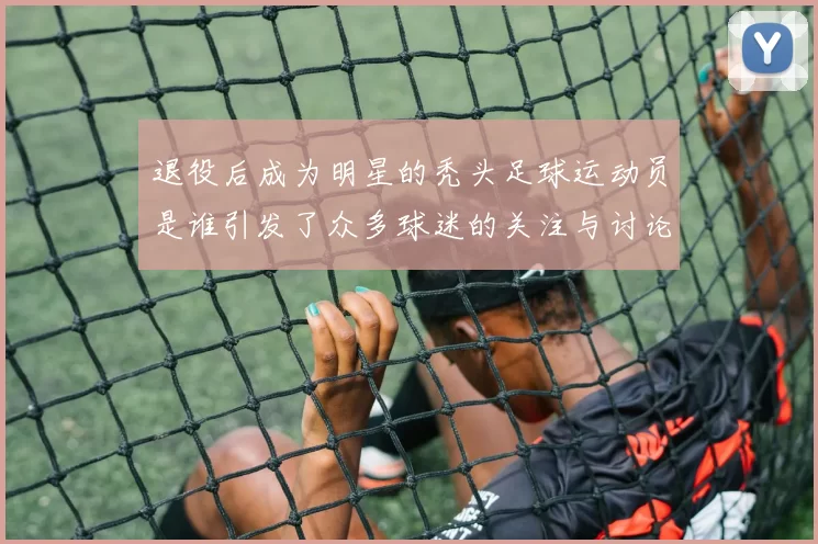 退役后成为明星的秃头足球运动员是谁引发了众多球迷的关注与讨论