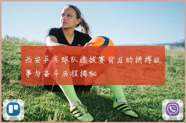 西安乒乓球队选拔赛背后的拼搏故事与奋斗历程揭秘