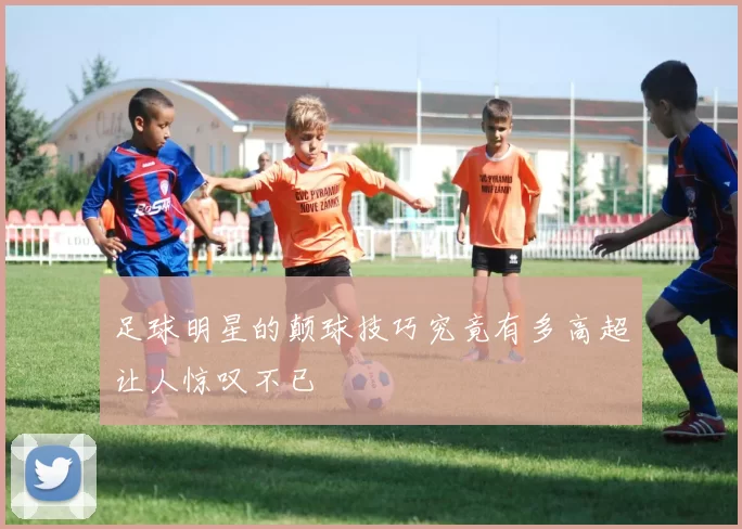 足球明星的颠球技巧究竟有多高超让人惊叹不已