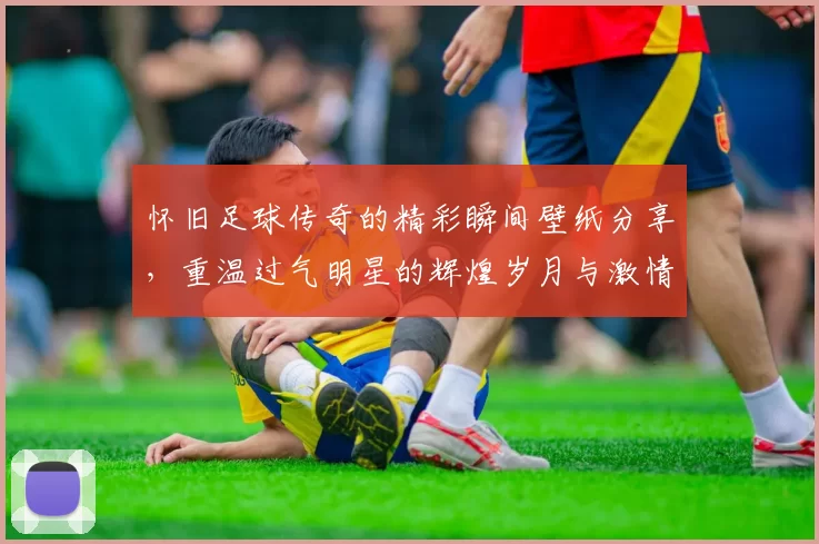 怀旧足球传奇的精彩瞬间壁纸分享，重温过气明星的辉煌岁月与激情时刻