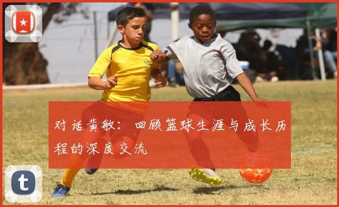 对话黄敏：回顾篮球生涯与成长历程的深度交流