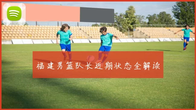 福建男篮队长近期状态全解读