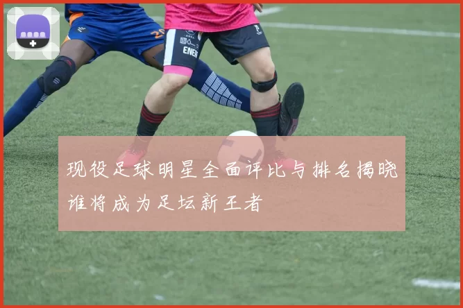 现役足球明星全面评比与排名揭晓谁将成为足坛新王者