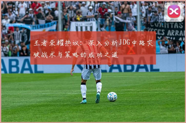 王者荣耀热议：深入分析JDG中路突破战术与策略的成功之道