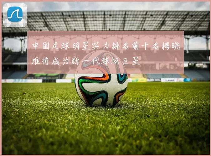 中国足球明星实力排名前十名揭晓谁将成为新一代球坛巨星
