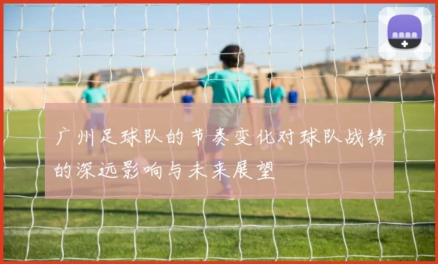 广州足球队的节奏变化对球队战绩的深远影响与未来展望