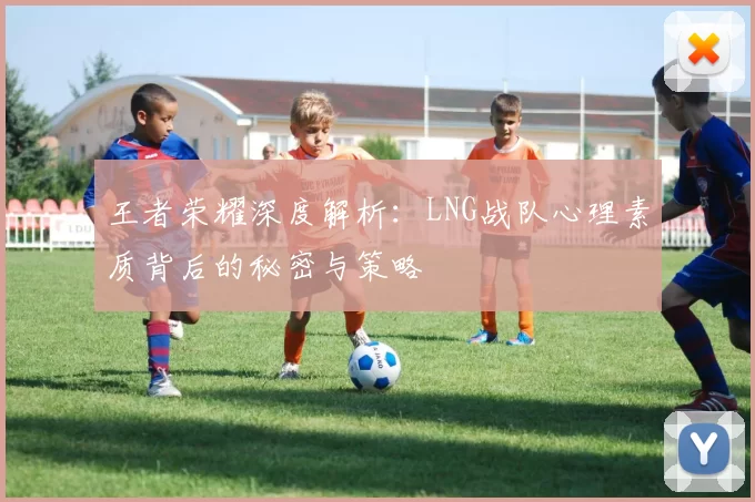 王者荣耀深度解析：LNG战队心理素质背后的秘密与策略