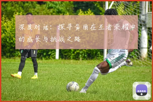 深度对话：探寻黄丽在王者荣耀中的成长与挑战之路