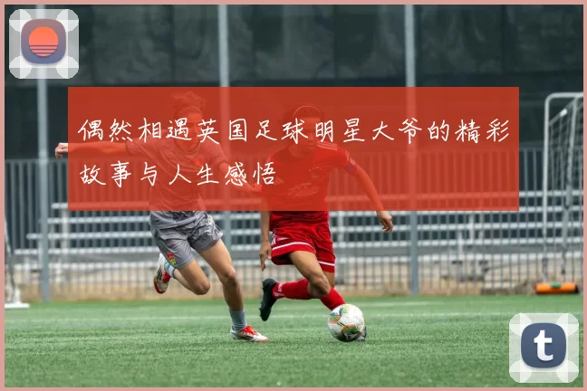 偶然相遇英国足球明星大爷的精彩故事与人生感悟