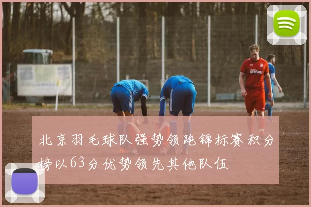 北京羽毛球队强势领跑锦标赛积分榜以63分优势领先其他队伍
