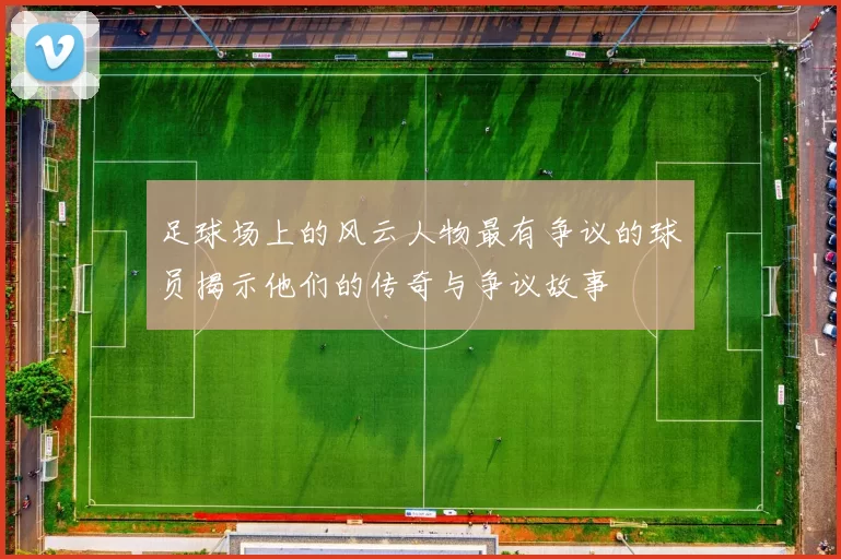 足球场上的风云人物最有争议的球员揭示他们的传奇与争议故事