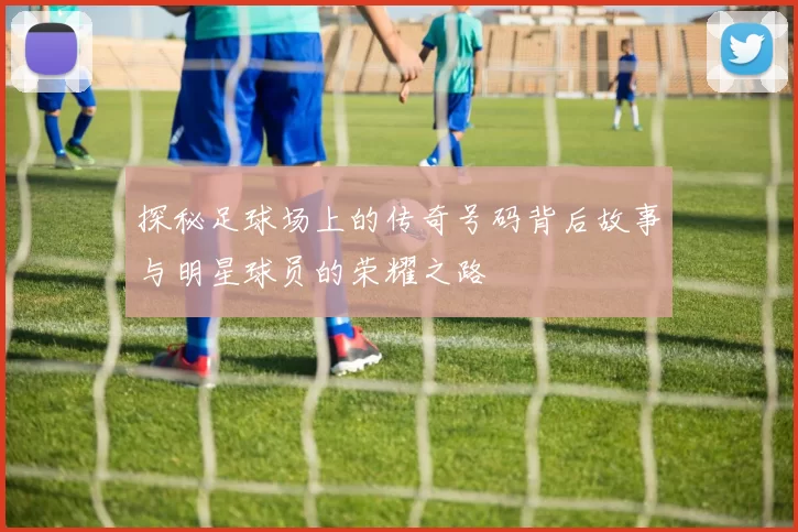 探秘足球场上的传奇号码背后故事与明星球员的荣耀之路