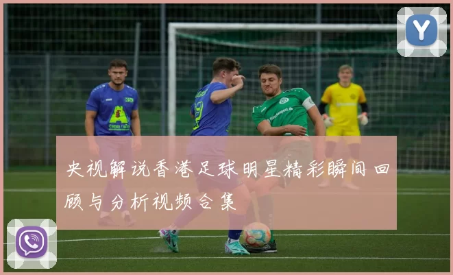 央视解说香港足球明星精彩瞬间回顾与分析视频合集
