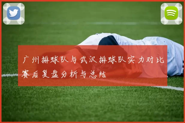 广州排球队与武汉排球队实力对比赛后复盘分析与总结